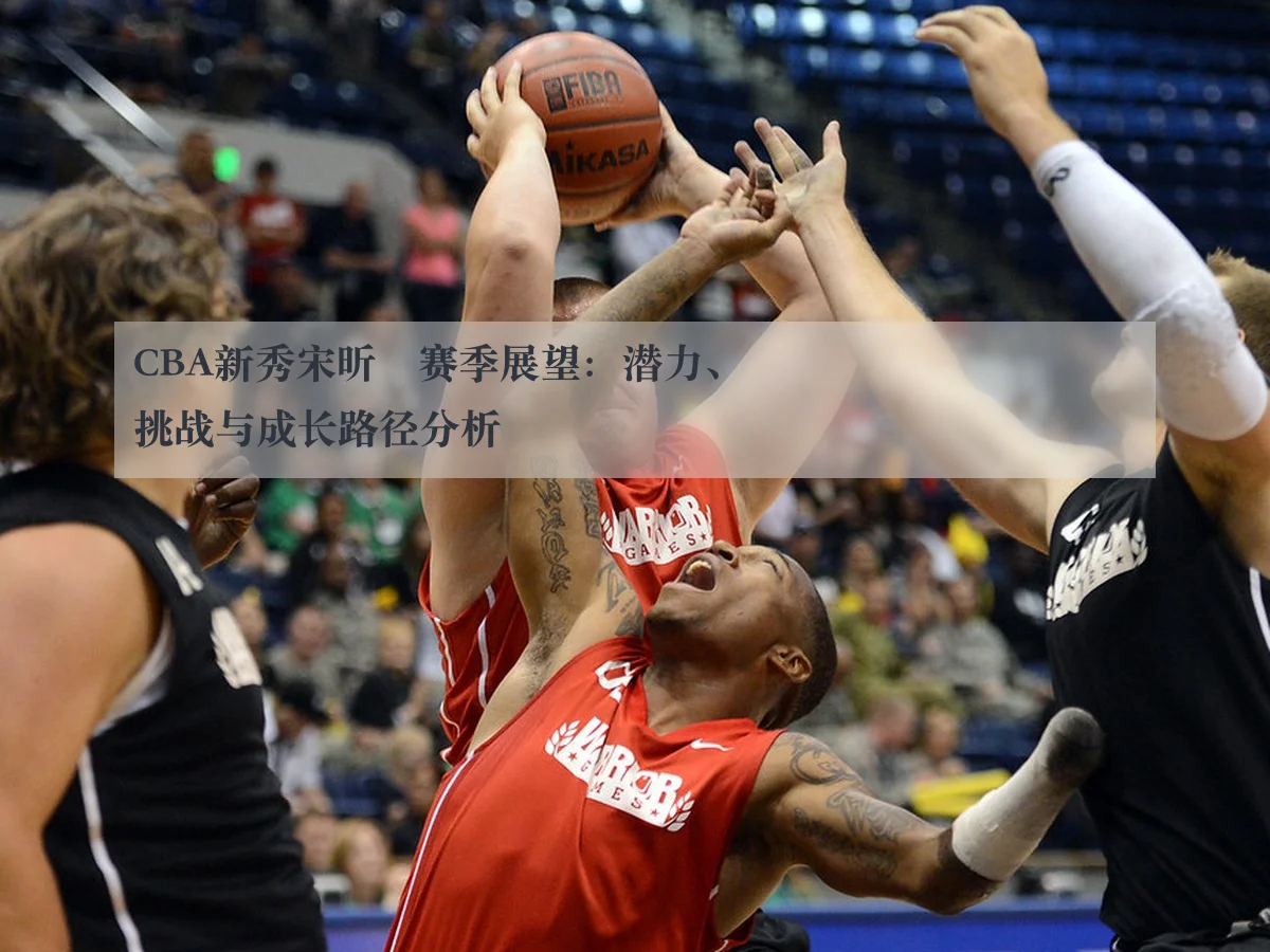 CBA新秀宋昕澔赛季展望:潜力、挑战与成长路径分析